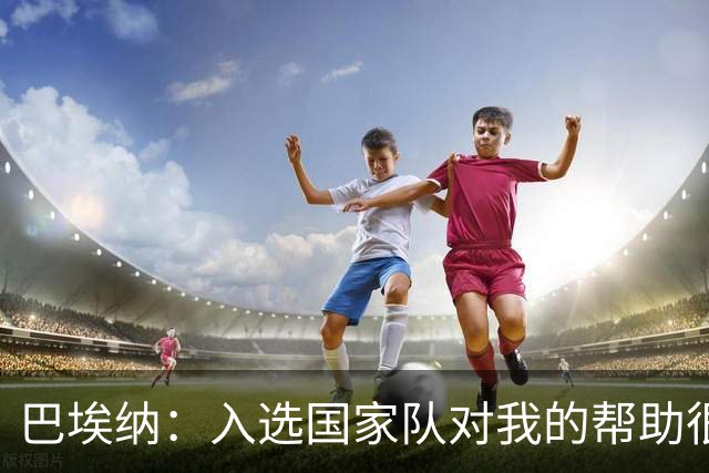 巴埃纳：入选国家队对我的帮助很大；希望对阵佛得角时能首发出战